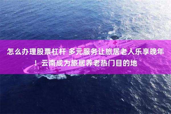 怎么办理股票杠杆 多元服务让旅居老人乐享晚年！云南成为旅居养老热门目的地