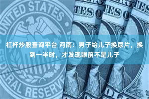 杠杆炒股查询平台 河南：男子给儿子换尿片，换到一半时，才发现眼前不是儿子
