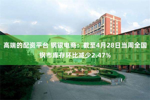 高端的配资平台 钢银电商：截至4月28日当周全国钢市库存环比减少2.47%
