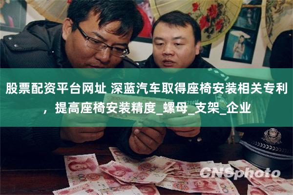 股票配资平台网址 深蓝汽车取得座椅安装相关专利，提高座椅安装精度_螺母_支架_企业