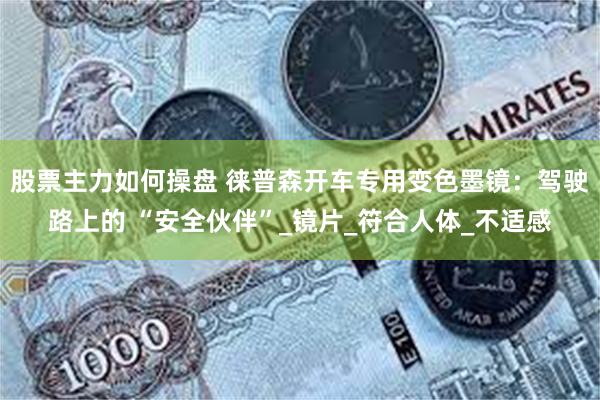 股票主力如何操盘 徕普森开车专用变色墨镜：驾驶路上的 “安全伙伴”_镜片_符合人体_不适感