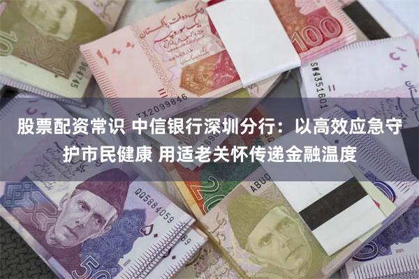 股票配资常识 中信银行深圳分行：以高效应急守护市民健康 用适老关怀传递金融温度