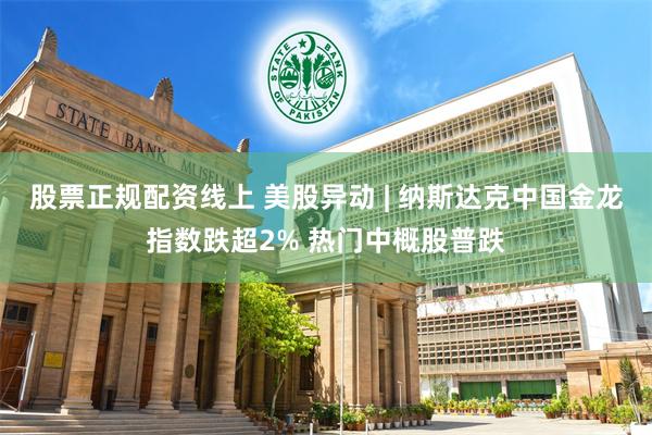 股票正规配资线上 美股异动 | 纳斯达克中国金龙指数跌超2% 热门中概股普跌
