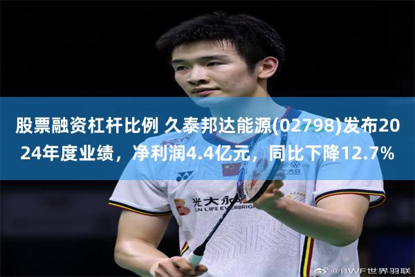 股票融资杠杆比例 久泰邦达能源(02798)发布2024年度业绩，净利润4.4亿元，同比下降12.7%