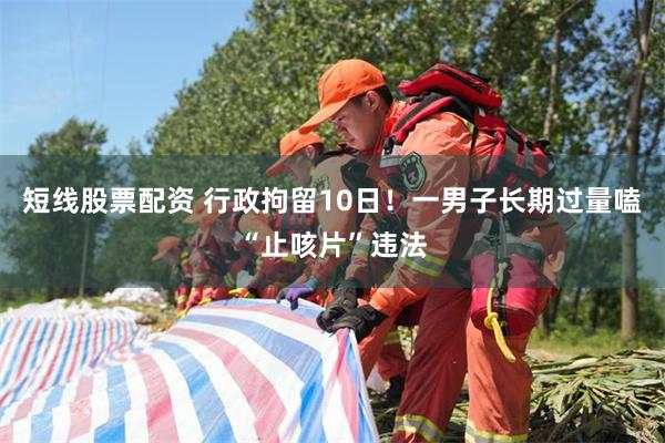 短线股票配资 行政拘留10日！一男子长期过量嗑“止咳片”违法