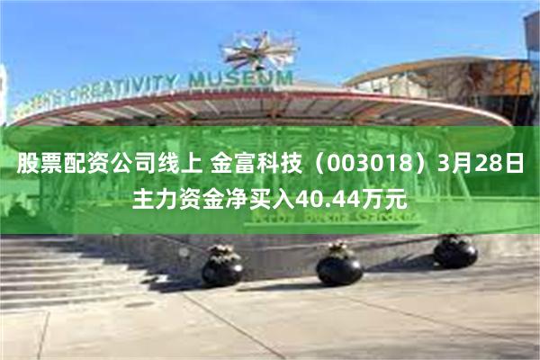股票配资公司线上 金富科技（003018）3月28日主力资金净买入40.44万元