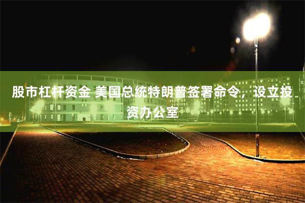 股市杠杆资金 美国总统特朗普签署命令，设立投资办公室