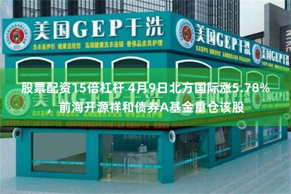 股票配资15倍杠杆 4月9日北方国际涨5.78%，前海开源祥和债券A基金重仓该股