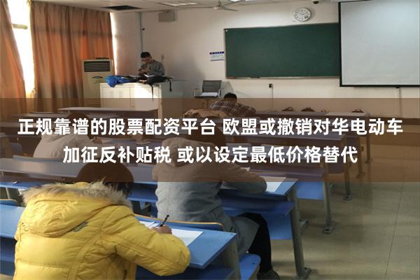 正规靠谱的股票配资平台 欧盟或撤销对华电动车加征反补贴税 或以设定最低价格替代