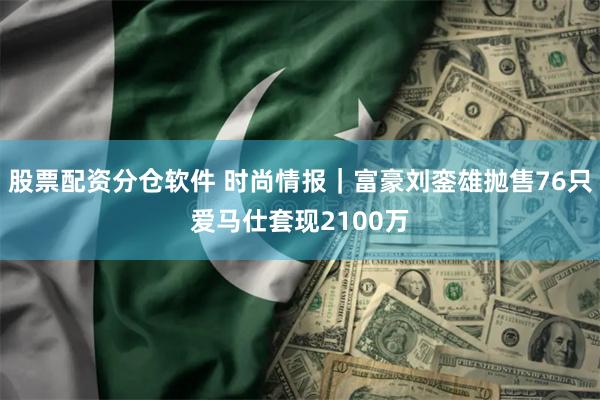 股票配资分仓软件 时尚情报｜富豪刘銮雄抛售76只爱马仕套现2100万