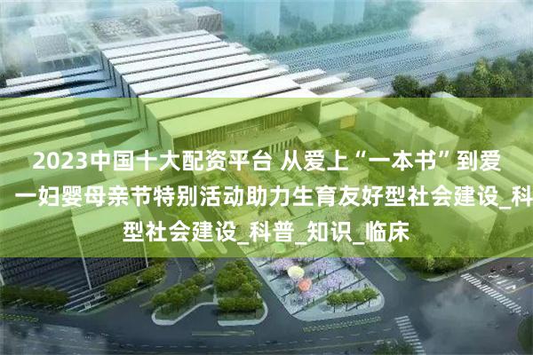2023中国十大配资平台 从爱上“一本书”到爱上“一座城”：一妇婴母亲节特别活动助力生育友好型社会建设_科普_知识_临床
