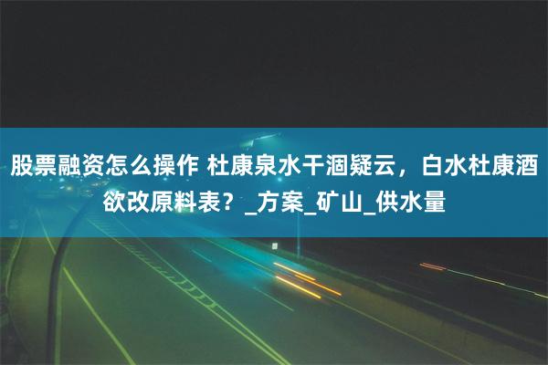 股票融资怎么操作 杜康泉水干涸疑云，白水杜康酒欲改原料表？_方案_矿山_供水量