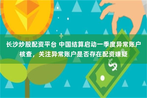 长沙炒股配资平台 中国结算启动一季度异常账户核查，关注异常账户是否存在配资嫌疑