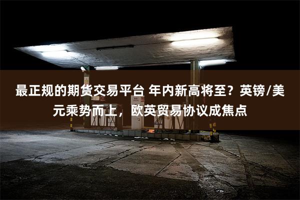 最正规的期货交易平台 年内新高将至？英镑/美元乘势而上，欧英贸易协议成焦点