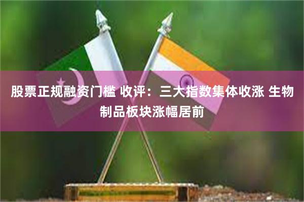股票正规融资门槛 收评：三大指数集体收涨 生物制品板块涨幅居前