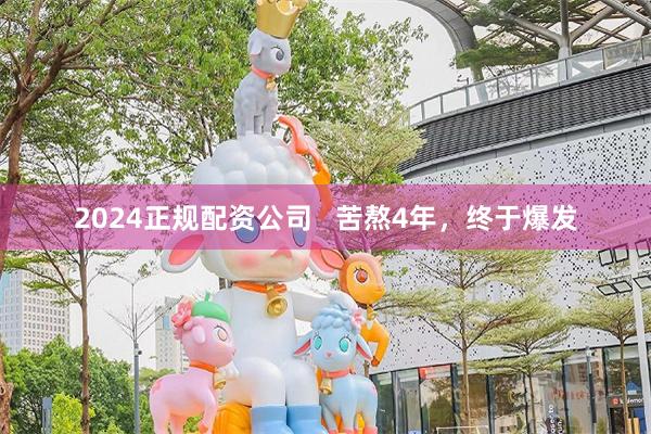 2024正规配资公司   苦熬4年，终于爆发