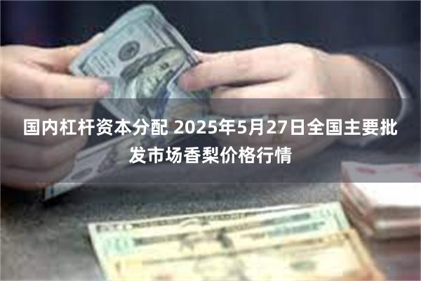 国内杠杆资本分配 2025年5月27日全国主要批发市场香梨价格行情