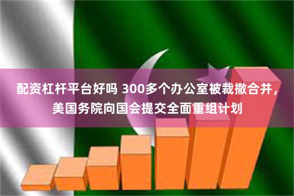 配资杠杆平台好吗 300多个办公室被裁撤合并，美国务院向国会提交全面重组计划