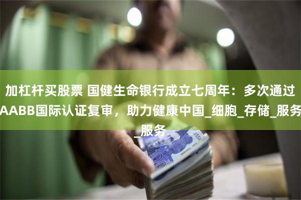 加杠杆买股票 国健生命银行成立七周年：多次通过AABB国际认证复审，助力健康中国_细胞_存储_服务
