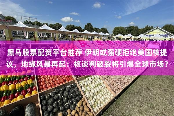 黑马股票配资平台推荐 伊朗或强硬拒绝美国核提议，地缘风暴再起：核谈判破裂将引爆全球市场？