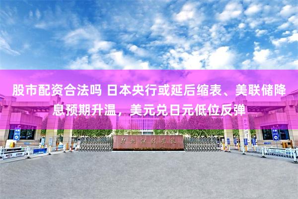股市配资合法吗 日本央行或延后缩表、美联储降息预期升温，美元兑日元低位反弹