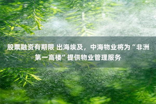 股票融资有期限 出海埃及，中海物业将为“非洲第一高楼”提供物业管理服务