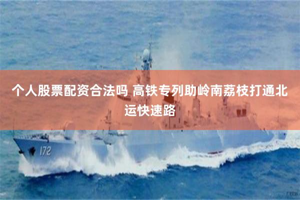 个人股票配资合法吗 高铁专列助岭南荔枝打通北运快速路
