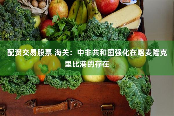 配资交易股票 海关：中非共和国强化在喀麦隆克里比港的存在
