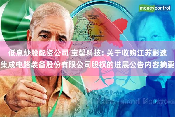 低息炒股配资公司 宝馨科技: 关于收购江苏影速集成电路装备股份有限公司股权的进展公告内容摘要