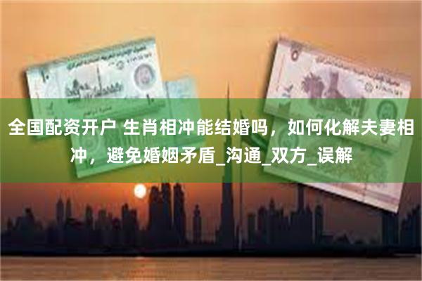 全国配资开户 生肖相冲能结婚吗，如何化解夫妻相冲，避免婚姻矛盾_沟通_双方_误解