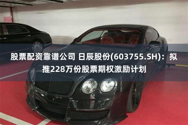 股票配资靠谱公司 日辰股份(603755.SH)：拟推228万份股票期权激励计划