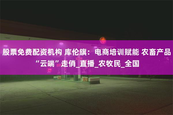 股票免费配资机构 库伦旗：电商培训赋能 农畜产品“云端”走俏_直播_农牧民_全国