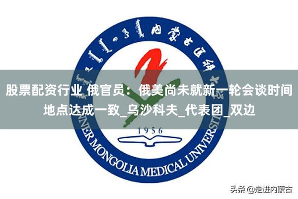 股票配资行业 俄官员：俄美尚未就新一轮会谈时间地点达成一致_乌沙科夫_代表团_双边