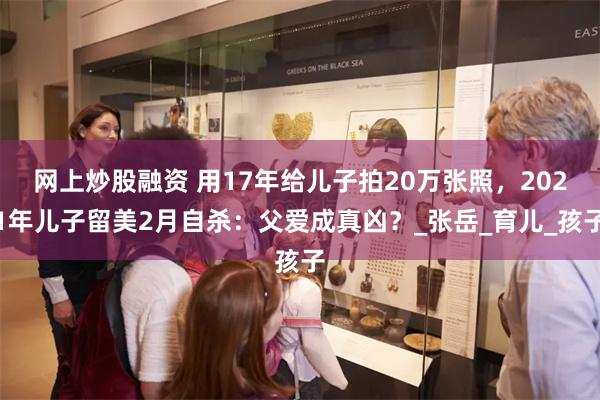 网上炒股融资 用17年给儿子拍20万张照，2021年儿子留美2月自杀：父爱成真凶？_张岳_育儿_孩子