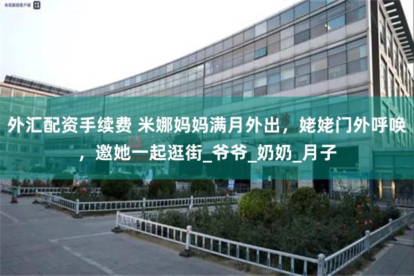 外汇配资手续费 米娜妈妈满月外出，姥姥门外呼唤，邀她一起逛街_爷爷_奶奶_月子