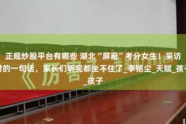 正规炒股平台有哪些 湖北“屏蔽”考分女生！采访时的一句话，家长们听完都坐不住了_李铭尘_天赋_孩子
