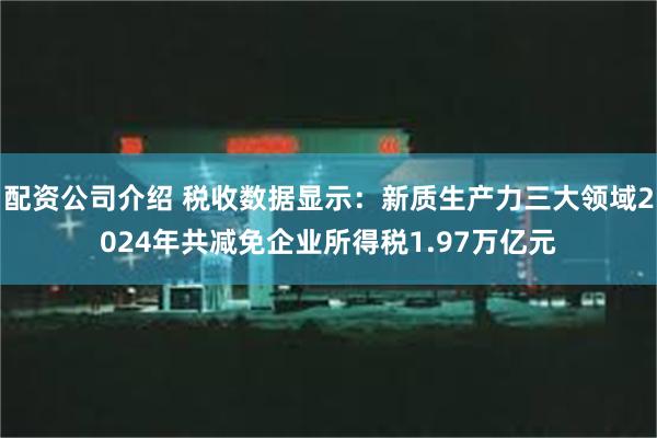 配资公司介绍 税收数据显示：新质生产力三大领域2024年共减免企业所得税1.97万亿元
