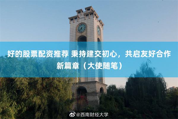好的股票配资推荐 秉持建交初心，共启友好合作新篇章（大使随笔）