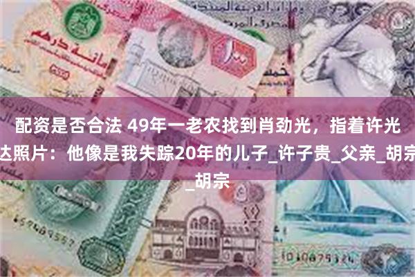 配资是否合法 49年一老农找到肖劲光，指着许光达照片：他像是我失踪20年的儿子_许子贵_父亲_胡宗