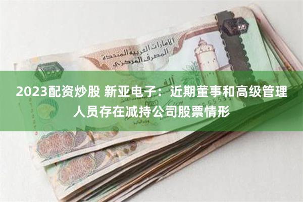 2023配资炒股 新亚电子：近期董事和高级管理人员存在减持公司股票情形