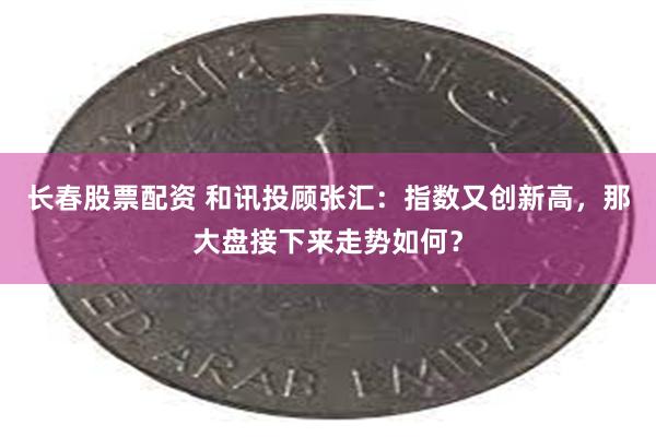 长春股票配资 和讯投顾张汇：指数又创新高，那大盘接下来走势如何？