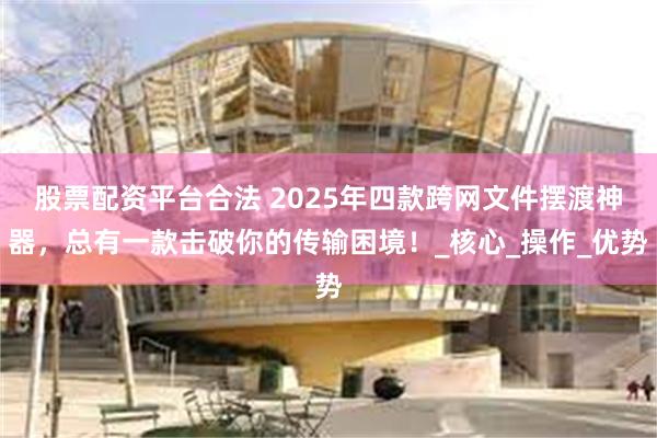 股票配资平台合法 2025年四款跨网文件摆渡神器，总有一款击破你的传输困境！_核心_操作_优势