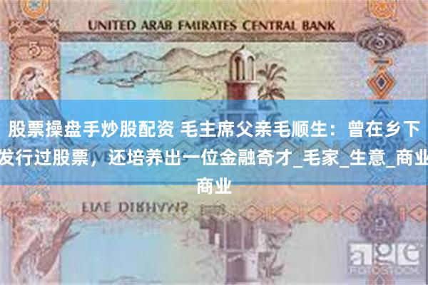 股票操盘手炒股配资 毛主席父亲毛顺生：曾在乡下发行过股票，还培养出一位金融奇才_毛家_生意_商业