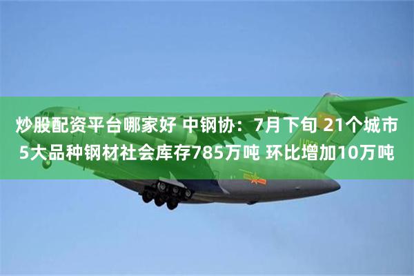 炒股配资平台哪家好 中钢协：7月下旬 21个城市5大品种钢材社会库存785万吨 环比增加10万吨