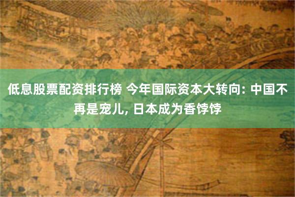 低息股票配资排行榜 今年国际资本大转向: 中国不再是宠儿, 日本成为香饽饽