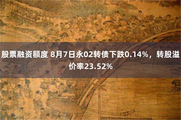股票融资额度 8月7日永02转债下跌0.14%，转股溢价率23.52%