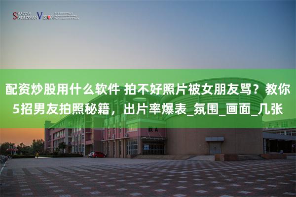 配资炒股用什么软件 拍不好照片被女朋友骂？教你5招男友拍照秘籍，出片率爆表_氛围_画面_几张