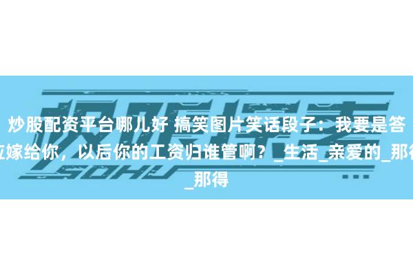 炒股配资平台哪儿好 搞笑图片笑话段子：我要是答应嫁给你，以后你的工资归谁管啊？_生活_亲爱的_那得