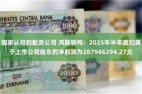 国家认可的配资公司 鸿路钢构：2025年半年度归属于上市公司股东的净利润为287946294.27元