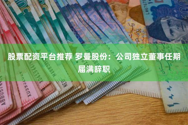 股票配资平台推荐 罗曼股份：公司独立董事任期届满辞职
